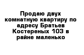 Продаю двух комнатную квартиру по адресу Братьев Костереных 103 в райне маленько